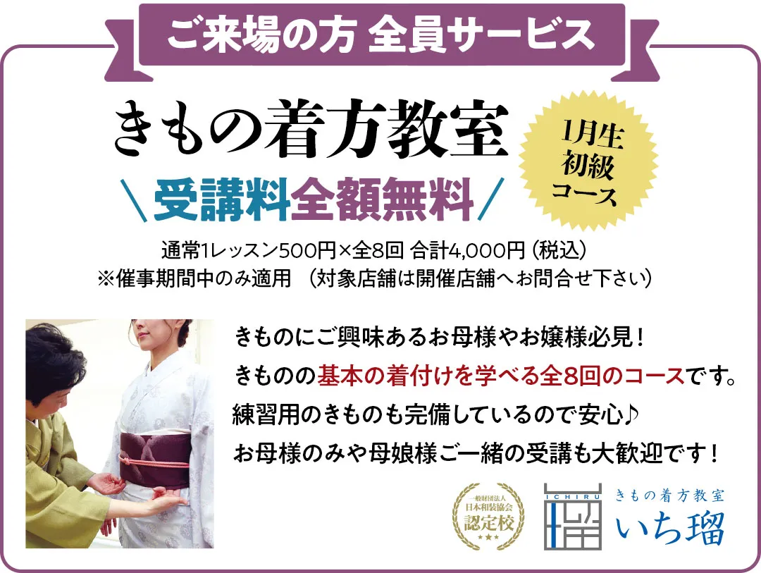 ご来場の方 全員サービス　きもの着方教室受講料全額無料通常1レッスン500円×全8回 合計4,000円（税込） ※催事期間中のみ適用 （対象店舗は開催店舗へお問合せ下さい） きものにご興味あるお母様やお嬢様必見！ きものの基本の着付けを学べる全8回のコースです。練習用のきものも完備しているので安心♪ お母様のみや母娘様ご一緒の受講も大歓迎です！