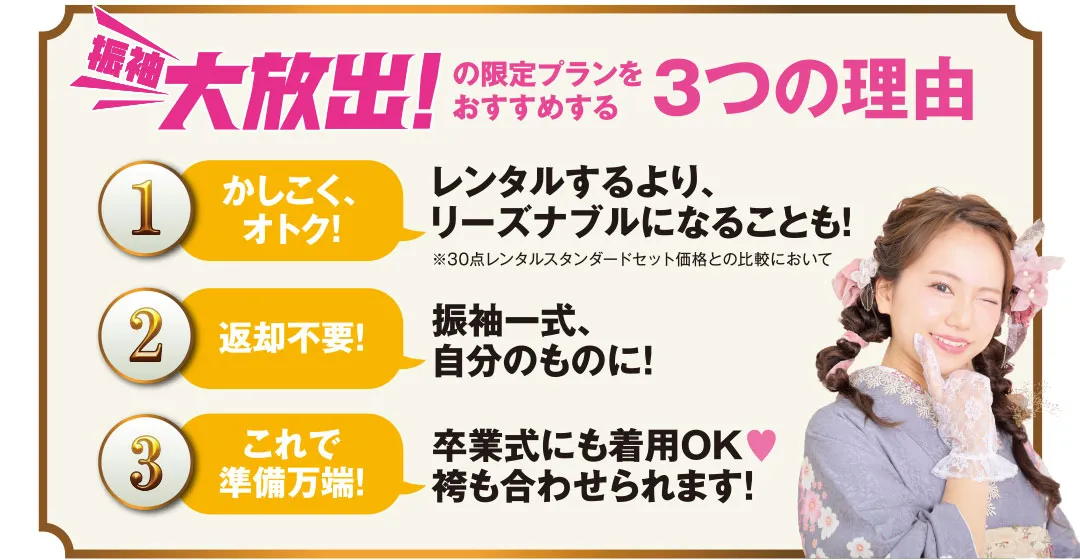 振袖大放出の限定プランをおすすめする3つの理由 1.レンタルするよりリーズナブルになることも　2.振袖一式自分のものに　3.卒業式にも着用OK 袴も合わせられます