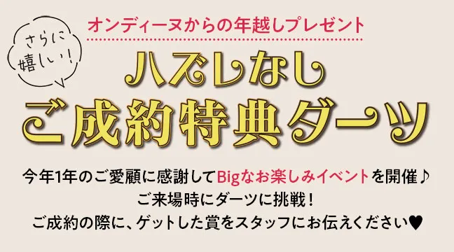 オンディーヌからの年越しプレゼント　ハズレなしご成約特典ダーツ 今年1年のご愛顧に感謝してBigなお楽しみイベントを開催♪ご来場時にダーツに挑戦！ご成約の際に、ゲットした賞をスタッフにお伝えください♥