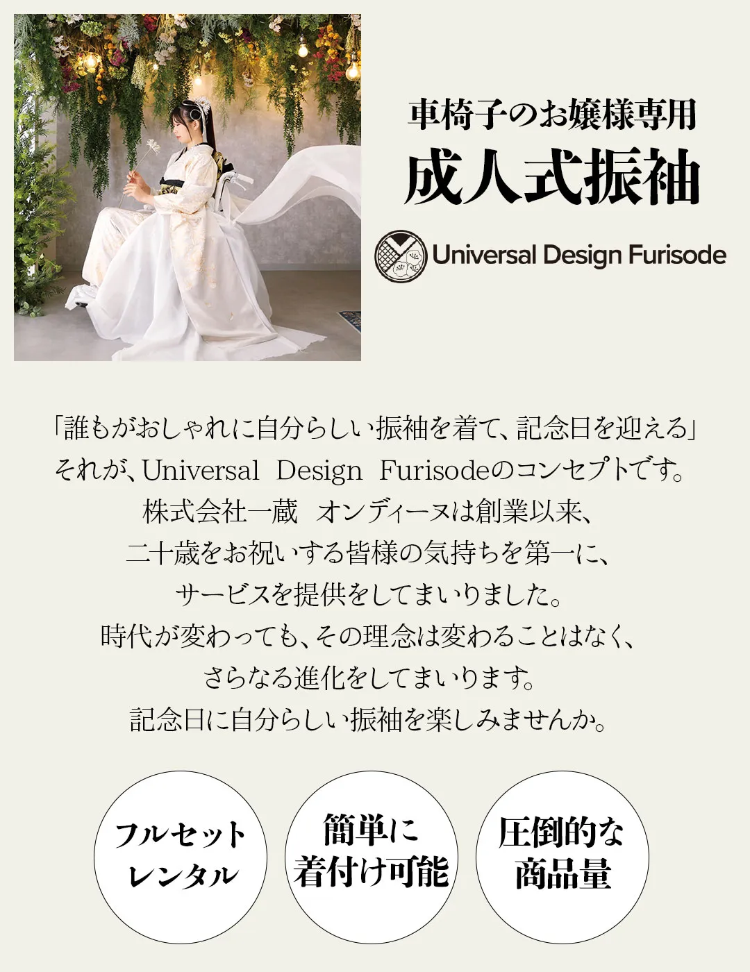 車椅子のお嬢様専用成人式振袖「誰もがおしゃれに自分らしい振袖を着て、記念日を迎える」それが、Universal Design Furisodeのコンセプトです。株式会社一蔵 オンディーヌは創業以来、二十歳をお祝いする皆様の気持ちを第一に、サービスを提供をしてまいりました。時代が変わっても、その理念は変わることはなく、さらなる進化をしてまいります。記念日に自分らしい振袖を楽しみませんか。
