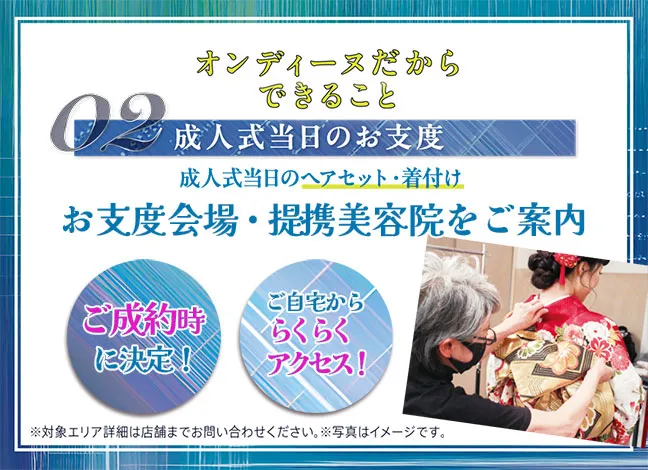 オンディーヌだからできること02成人式当日のお仕度成人式当日のヘアセット・着付けお仕度会場・提携美容院を決定。ご成約時に決定、ご自宅かららくらくアクセス！