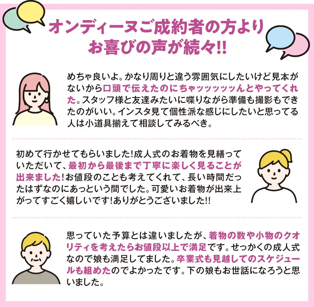 オンディーヌご成約者の方よりお喜びの声が続々!! クチコミ1　めちゃ良いよ。かなり周りと違う雰囲気にしたいけど見本がないから口頭で伝えたのにちゃッッッッッんとやってくれた。スタッフ様と友達みたいに喋りながら準備も撮影もできたのがいい。インスタ見て個性派な感じにしたいと思ってる人は小道具揃えて相談してみるべき。 クチコミ2　初めて行かせてもらいました！成人式のお着物を見繕っていただいて、最初から最後まで丁寧に楽しく見ることが出来ました！お値段のことも考えてくれて、長い時間だったはずなのにあっという間でした。可愛いお着物が出来上がってすごく嬉しいです！ありがとうございました！！ クチコミ3　思っていた予算とは違いましたが、着物の数や小物のクオリティを考えたらお値段以上で満足です。せっかくの成人式なので娘も満足してました。卒業式も見越してのスケジュールも組めたのでよかったです。下の娘もお世話になろうと思いました。