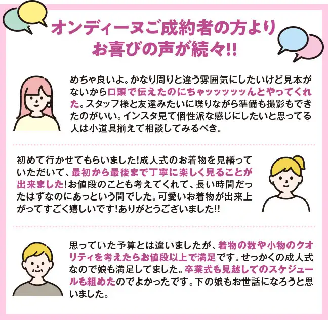 オンディーヌご成約者の方よりお喜びの声が続々!! クチコミ1　めちゃ良いよ。かなり周りと違う雰囲気にしたいけど見本がないから口頭で伝えたのにちゃッッッッッんとやってくれた。スタッフ様と友達みたいに喋りながら準備も撮影もできたのがいい。インスタ見て個性派な感じにしたいと思ってる人は小道具揃えて相談してみるべき。 クチコミ2　初めて行かせてもらいました！成人式のお着物を見繕っていただいて、最初から最後まで丁寧に楽しく見ることが出来ました！お値段のことも考えてくれて、長い時間だったはずなのにあっという間でした。可愛いお着物が出来上がってすごく嬉しいです！ありがとうございました！！ クチコミ3　思っていた予算とは違いましたが、着物の数や小物のクオリティを考えたらお値段以上で満足です。せっかくの成人式なので娘も満足してました。卒業式も見越してのスケジュールも組めたのでよかったです。下の娘もお世話になろうと思いました。