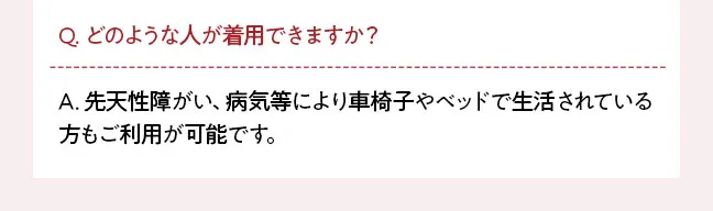 Q. どのような人が着用できますか？ A. 先天性障がい、病気等により車椅子やベッドで生活されている方もご利用が可能です。