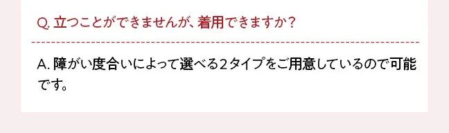 Q. 立つことができませんが、着用できますか？ A. 障がい度合いによって選べる２タイプをご用意しているので可能です。