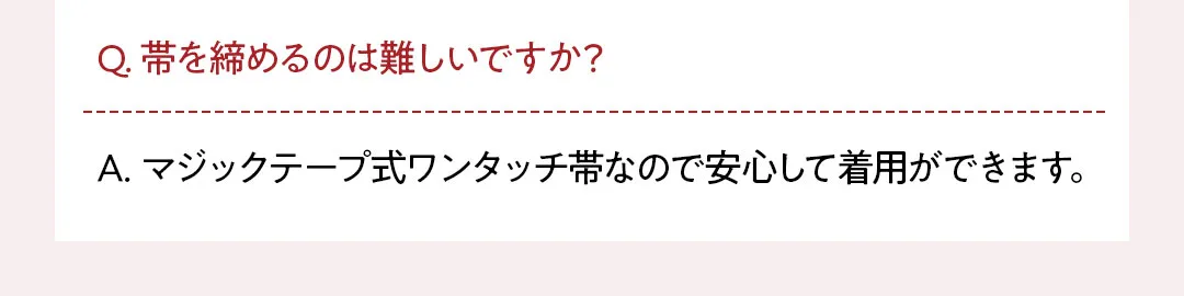 Q. 帯を締めるのは難しいですか？ A. マジックテープ式ワンタッチ帯なので安心して着用ができます。