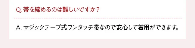 Q. 帯を締めるのは難しいですか？ A. マジックテープ式ワンタッチ帯なので安心して着用ができます。