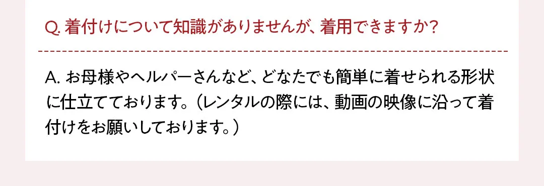 Q. 着付けについて知識がありませんが、着用できますか？ A. お母様やヘルパーさんなど、どなたでも簡単に着せられる形状に仕立てております。（レンタルの際には、動画の映像に沿って着付けをお願いしております。）