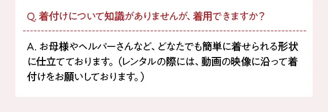 Q. 着付けについて知識がありませんが、着用できますか？ A. お母様やヘルパーさんなど、どなたでも簡単に着せられる形状に仕立てております。（レンタルの際には、動画の映像に沿って着付けをお願いしております。）