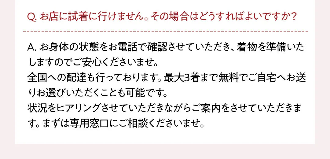 Q. お店に試着に行けません。その場合はどうすればよいですか？ A. お身体の状態をお電話で確認させていただき、着物を準備いたしますのでご安心くださいませ。 全国への配達も行っております。最大3着まで無料でご自宅へお送りお選びいただくことも可能です。 状況をヒアリングさせていただきながらご案内をさせていただきます。まずは専用窓口にご相談くださいませ。