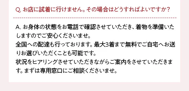 Q. お店に試着に行けません。その場合はどうすればよいですか？ A. お身体の状態をお電話で確認させていただき、着物を準備いたしますのでご安心くださいませ。 全国への配達も行っております。最大3着まで無料でご自宅へお送りお選びいただくことも可能です。 状況をヒアリングさせていただきながらご案内をさせていただきます。まずは専用窓口にご相談くださいませ。