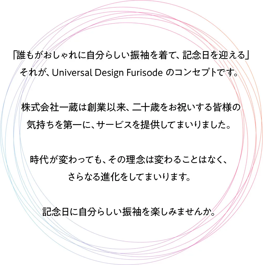 「誰もがおしゃれに自分らしい振袖を着て、記念日を迎える」 それが、Universal Design Furisode のコンセプトです。 株式会社一蔵は創業以来、二十歳をお祝いする皆様の 気持ちを第一に、サービスを提供してまいりました。 時代が変わっても、その理念は変わることはなく、 さらなる進化をしてまいります。 記念日に自分らしい振袖を楽しみませんか。