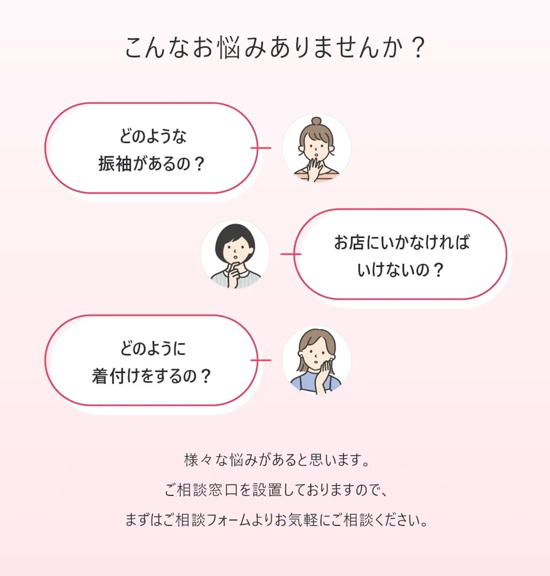 どのような振袖があるの？お店に行かなければいけないの？どのように着付けをするの？など様々な悩みがあると思います。ご相談窓口を設置しておりますので、まずはご相談フォームよりお気軽にご相談ください。