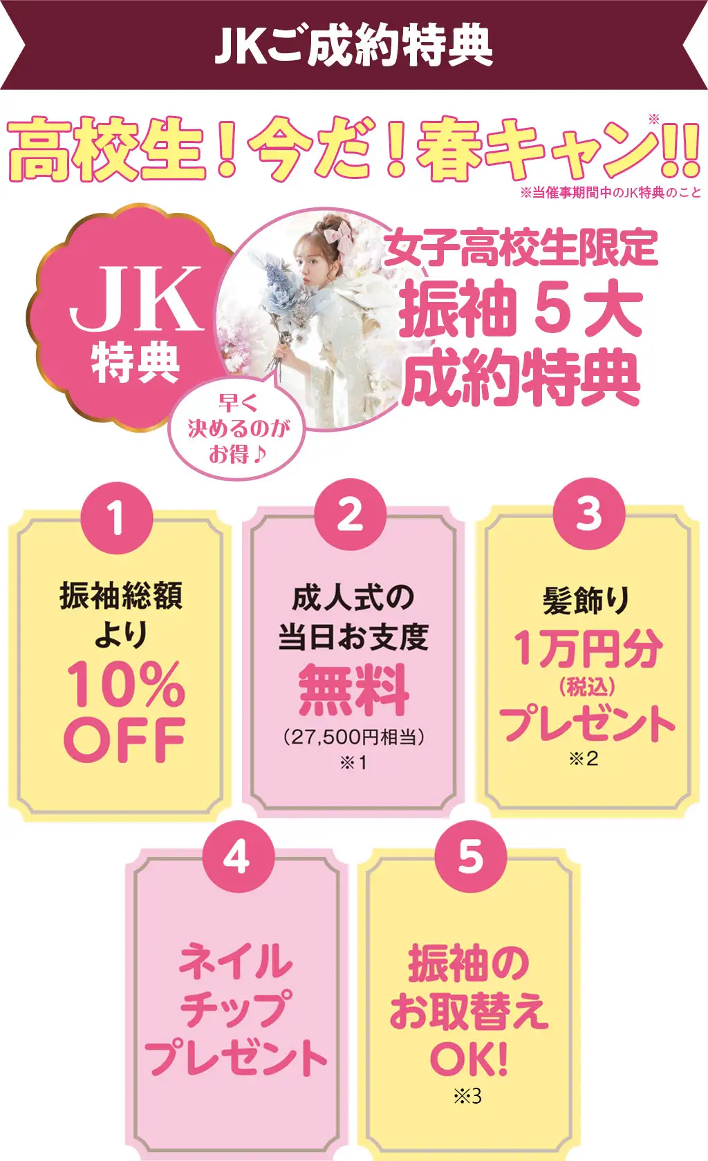 女子高校生限定振袖5大成約特典　1：振袖総額より10%OFF　2：成人式の当日お支度2万7千5百円相当無料　3：髪飾り1万円分(税込)プレゼント　4：ネイルチッププレゼント　5：振袖のお取替えOK