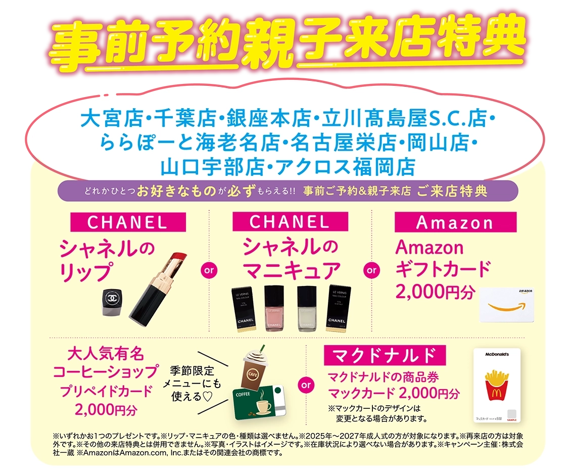 ご来店特典（事前ご予約＆親子来店）：【CHANEL】シャネルのリップ／【CHANEL】シャネルのマニキュア／Amazon【ギフトカード2,000円分】／大人気有名コーヒーショップ【プリペイドカード2,000円分】or マクドナルド商品券【マックカード2,000円分】