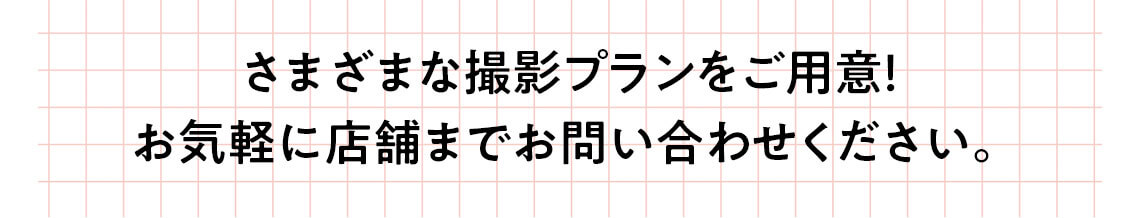 さまざまな撮影プランをご用意！お気軽に店舗までお問い合わせください。