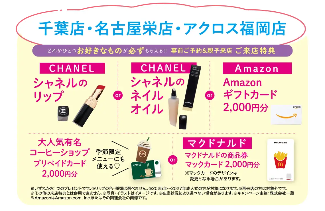 神戸三宮店 ご来店特典（事前ご予約＆親子来店）：【CHANEL】シャネルのリップ／【CHANEL】シャネルのネイルオイル／Amazon【ギフトカード2,000円分】／大人気有名コーヒーショップ【プリペイドカード2,000円分】or マクドナルド商品券【マックカード2,000円分】