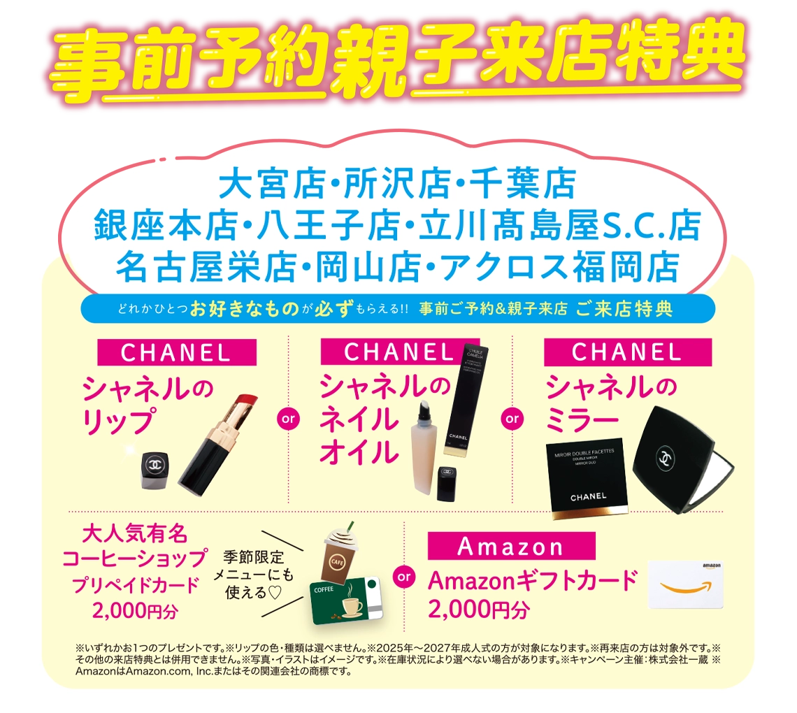 ご来店特典（事前ご予約＆親子来店）：【CHANEL】シャネルのリップ／【CHANEL】シャネルのネイルオイル／【CHANEL】シャネルのミラー／大人気有名コーヒーショップ【プリペイドカード2,000円分】／Amazon【ギフトカード2,000円分】