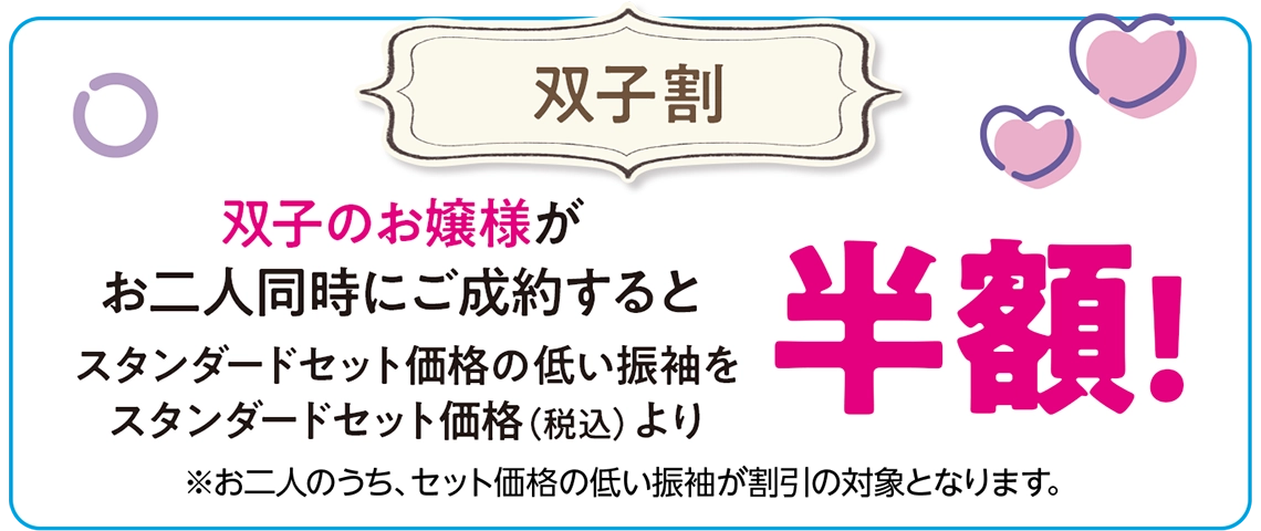 【姉妹・双子割】姉妹・双子のお嬢様が二人同時にご成約すると、スタンダードセット価格の低い振袖をスタンダードセット価格（税込）より半額！